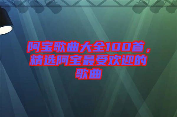 阿寶歌曲大全100首，精選阿寶最受歡迎的歌曲